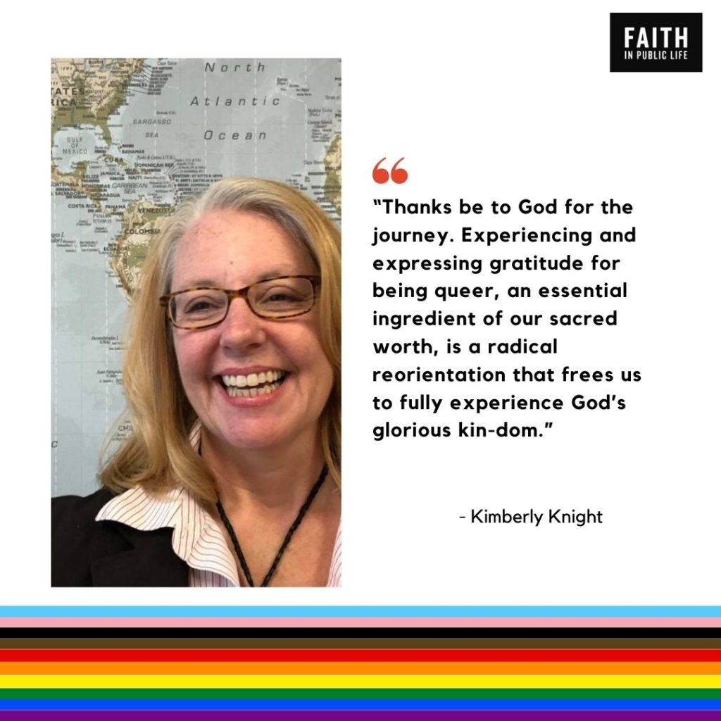 "Thanks be to God for the journey. Experiencing and expressing gratitude for being queer, an essential ingredient of our sacred worth, is a radical reorientation that frees us to fully experience God's glorious kin-dom." Kimberly Knight