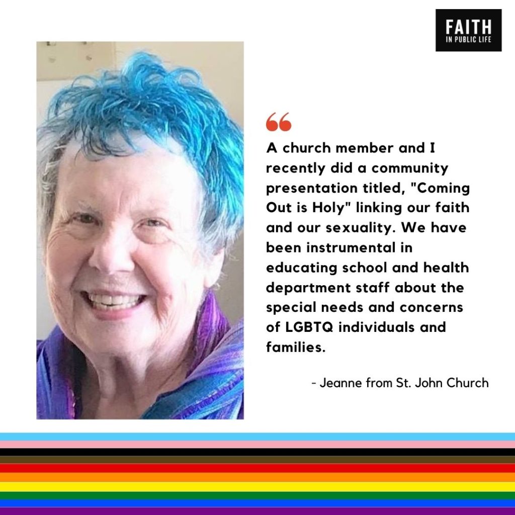 "A church member and I recently did a community presentation titled, "Coming Out is Holy" linking our faith and our sexuality. We have been instrumental in educating school and health department staff about the special needs and concerns of LGBTQ individuals and families." Jeanne from St. John Church