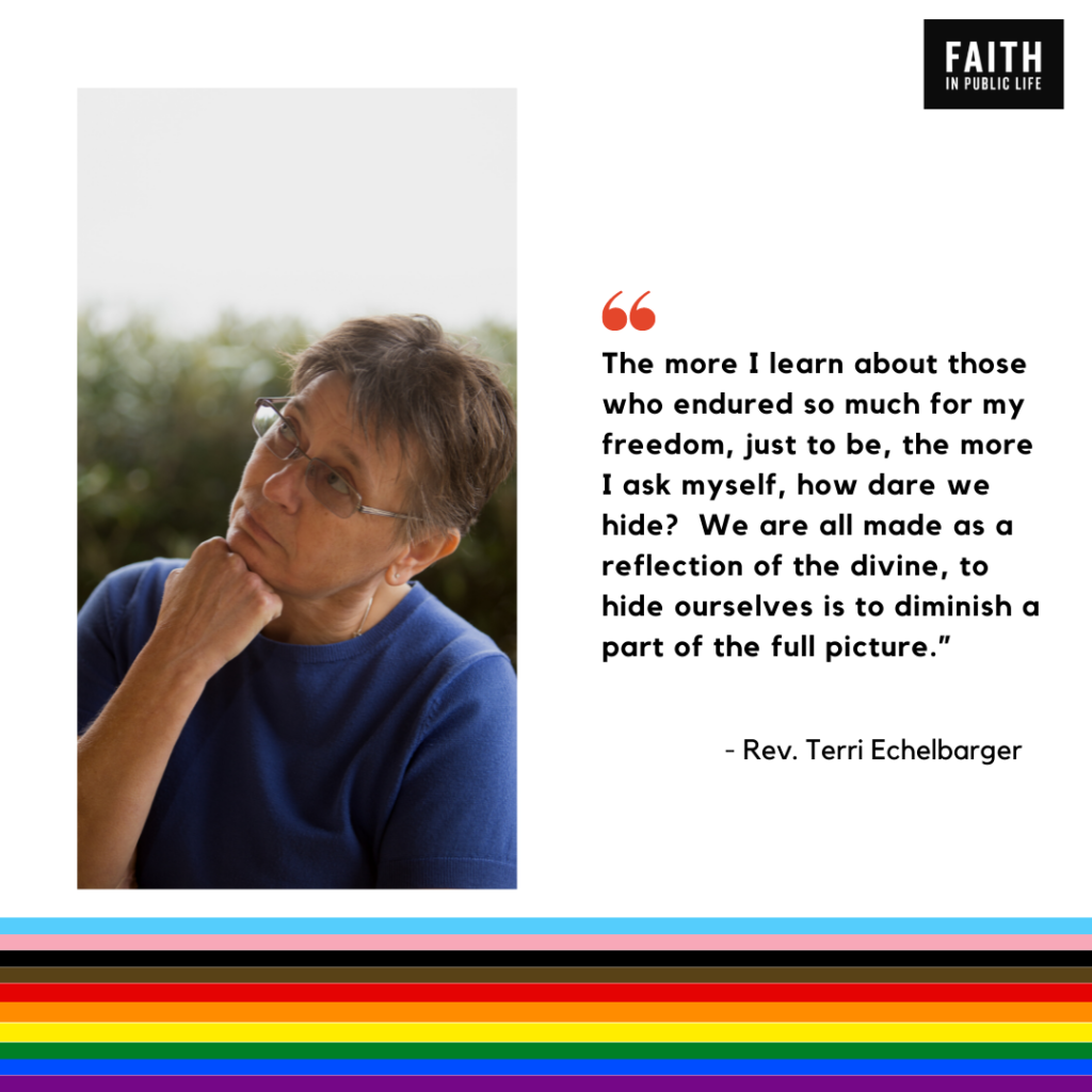 "The more I learn about those who endured so much for my freedom, just to be, the more I ask myself, how dare we hide? We are all made as a reflection of the divine, to hide ourselves is to diminish a part of the full picture." Rev. Terri Echelbarger