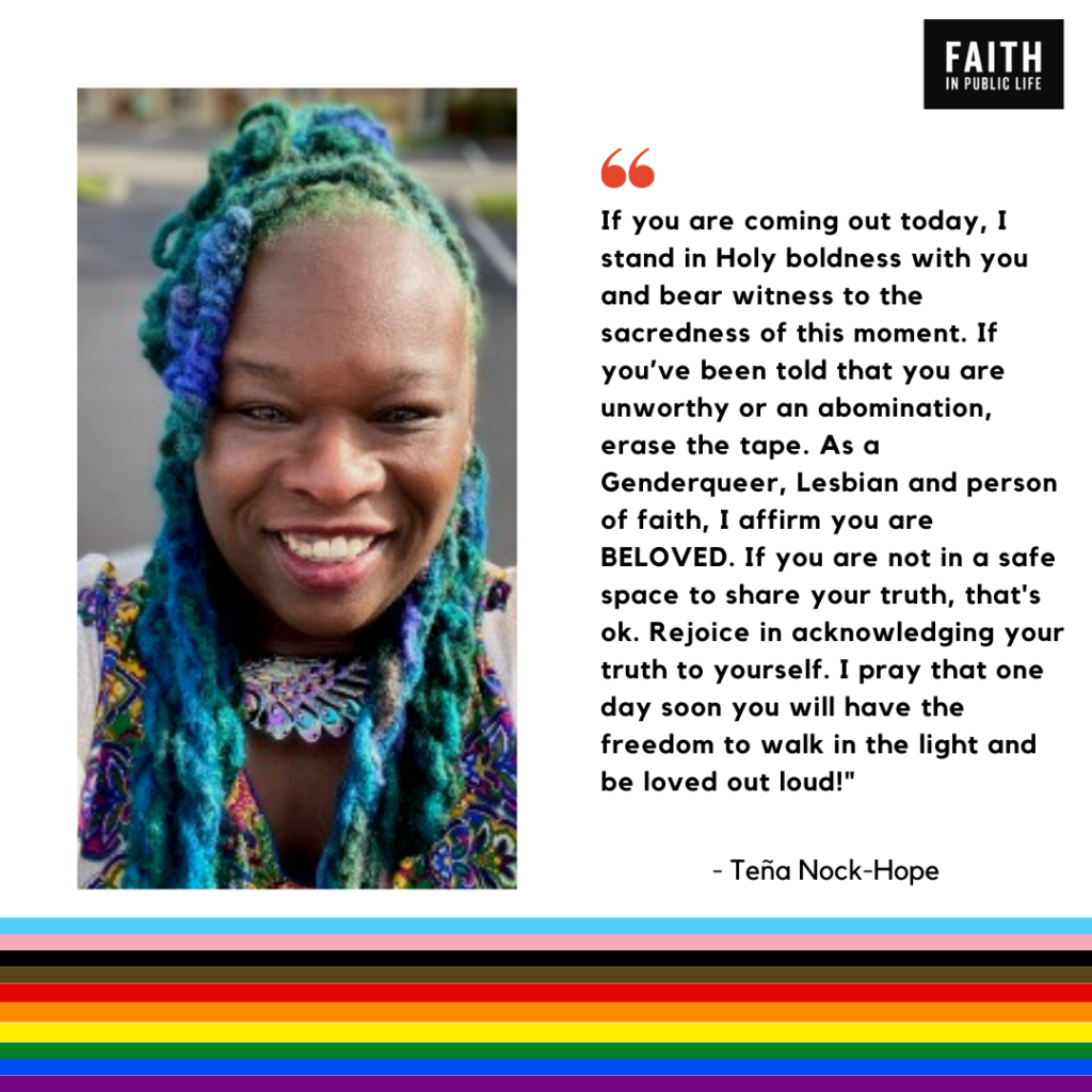 "If you are coming out today, I stand in Holy boldness with you and bear witness to the sacredness of this moment. If you've been told that you are unworthy or an abomination, erase the tape. As a Genderqueer, Lesbian and person of faith, I affirm you are BELOVED. If you are not in a safe space to share your truth, that's ok. Rejoice in acknowledging your truth to yourself. I pray that one day you will have the freedom to walk in the light and be loved out loud." Teña Nack-Hope