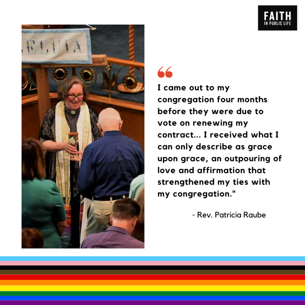"I came out to my congregation four months before they were due to vote on renewing my contract.... I received what I can only describe as grace upon grace, an outpouring of love and affirmation that strengthened my ties with my congregation." Rev. Patricia Raube