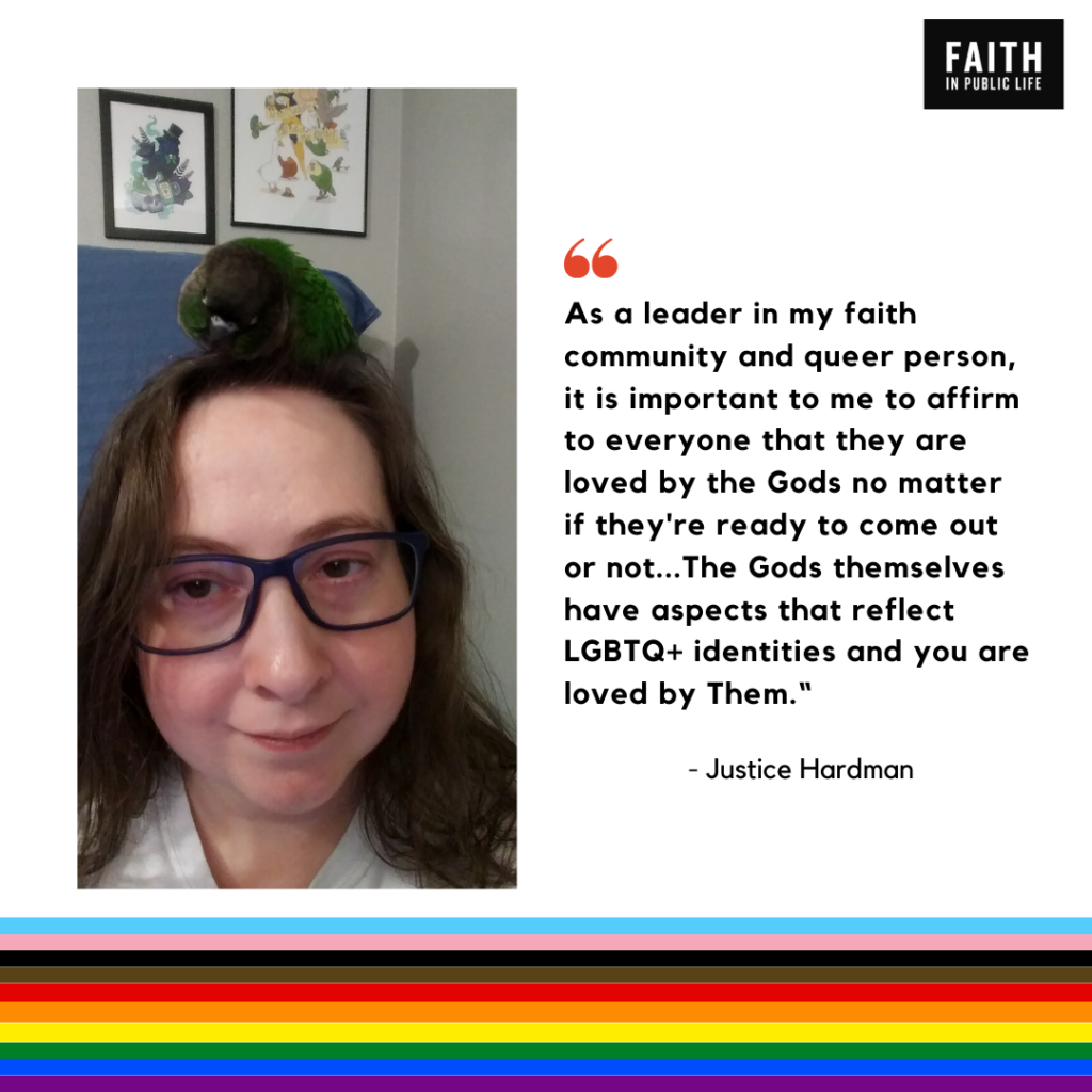 "As a leader in my faith community and queer person, it is important to me to affirm to everyone that they are loved by the Gods no matter if they're ready to come out or not... The Gods themselves have aspects that reflect LGBTQ+ identities and you are loved by Them." Justice Hardman