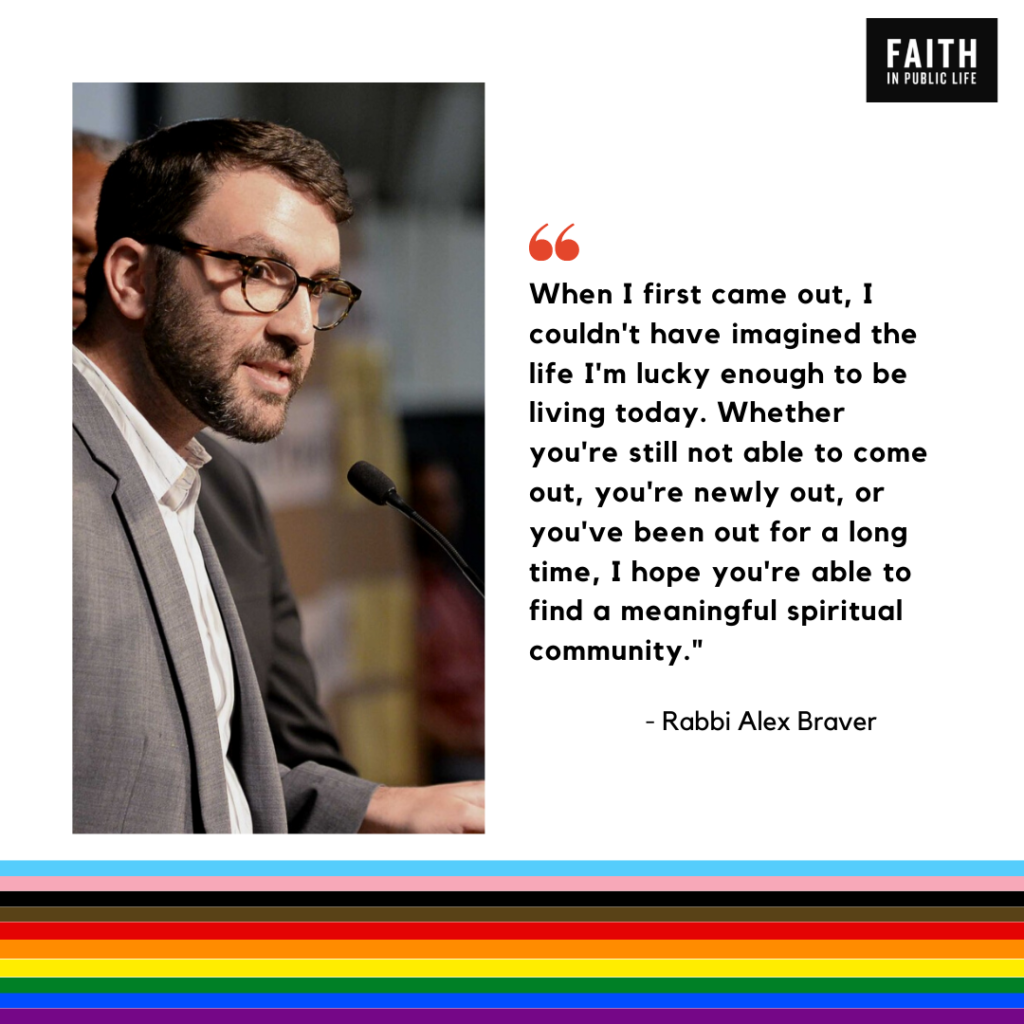 "When I first came out, I couldn't have imagined the life I'm lucky enough to be living today. Whether you're still not able to come out, you're newly out, or you've been out for a long time, I hope you're able to find a meaningful spiritual community." Rabbi Alex Braver